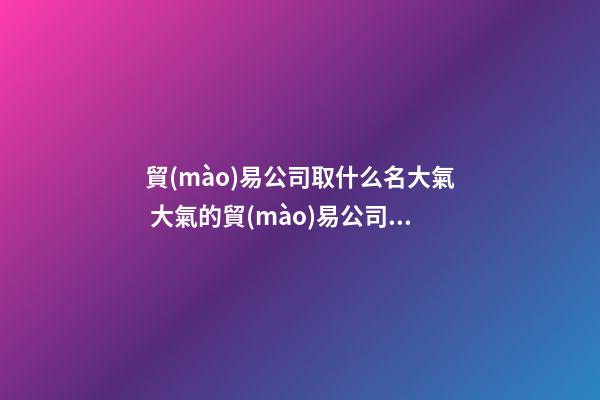 貿(mào)易公司取什么名大氣 大氣的貿(mào)易公司名字-第1張-公司起名-玄機派